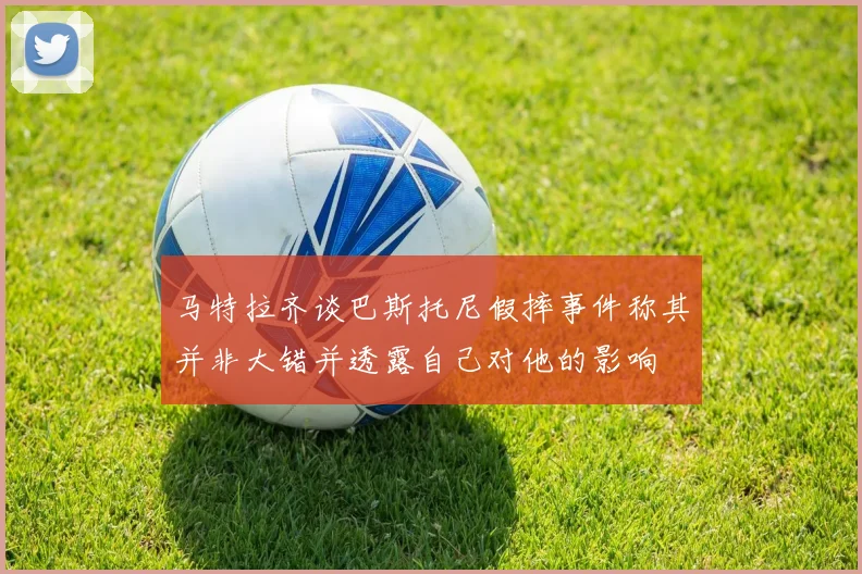 马特拉齐谈巴斯托尼假摔事件称其并非大错并透露自己对他的影响