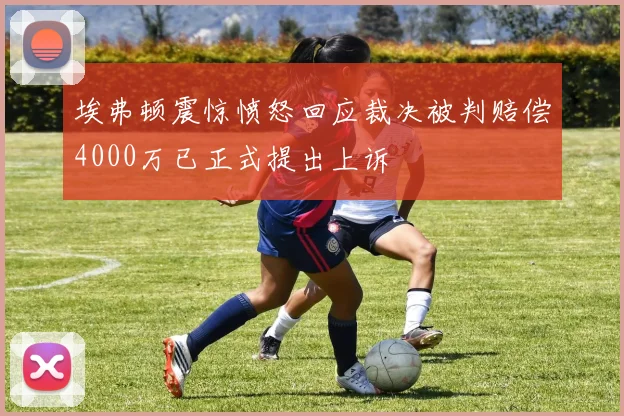 埃弗顿震惊愤怒回应裁决被判赔偿4000万已正式提出上诉