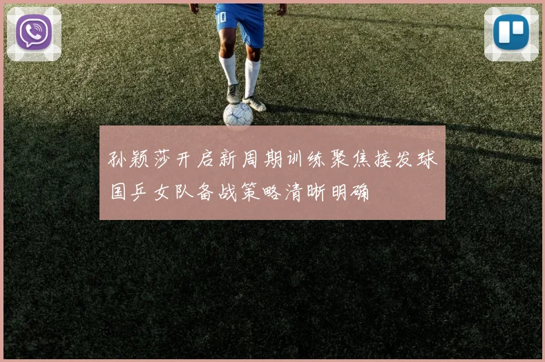 孙颖莎开启新周期训练聚焦接发球国乒女队备战策略清晰明确