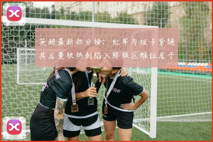英超最新积分榜：红军与纽卡紧随其后曼联热刺陷入降级区维拉居于榜尾